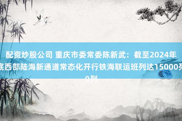 配资炒股公司 重庆市委常委陈新武：截至2024年底西部陆海新通道常态化开行铁海联运班列达15000列