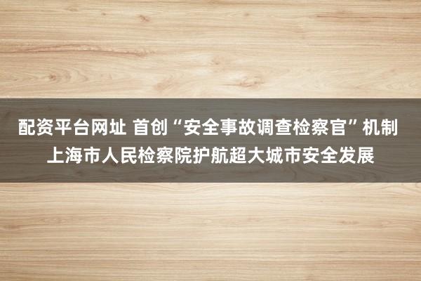配资平台网址 首创“安全事故调查检察官”机制 上海市人民检察院护航超大城市安全发展