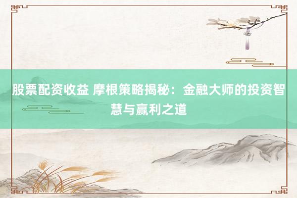 股票配资收益 摩根策略揭秘：金融大师的投资智慧与赢利之道