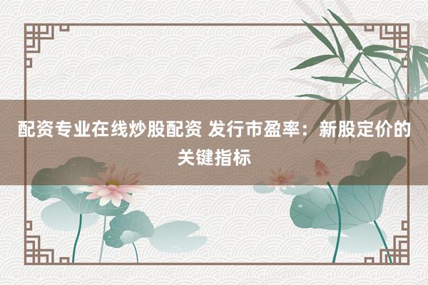 配资专业在线炒股配资 发行市盈率：新股定价的关键指标