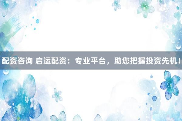 配资咨询 启运配资：专业平台，助您把握投资先机！