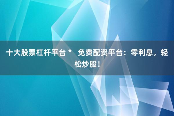 十大股票杠杆平台 *   免费配资平台：零利息，轻松炒股！