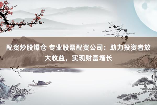 配资炒股爆仓 专业股票配资公司：助力投资者放大收益，实现财富增长