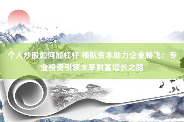 个人炒股如何加杠杆 领航资本助力企业腾飞：专业投资引领未来财富增长之路