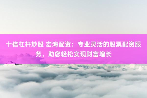 十倍杠杆炒股 宏海配资：专业灵活的股票配资服务，助您轻松实现财富增长