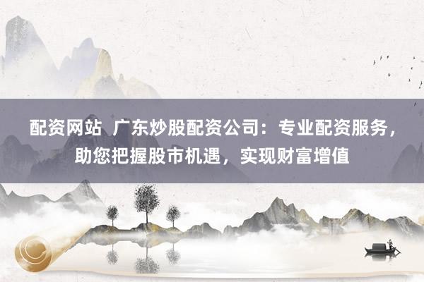 配资网站  广东炒股配资公司：专业配资服务，助您把握股市机遇，实现财富增值