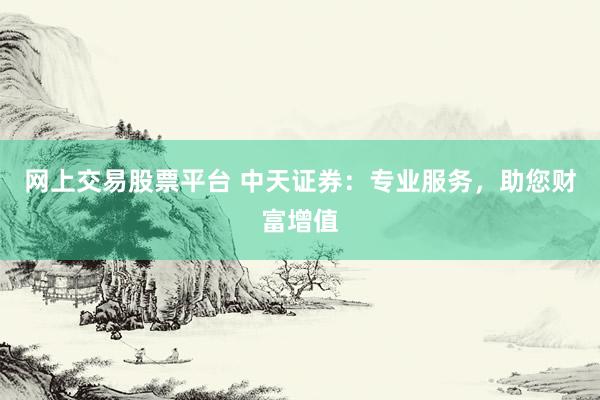 网上交易股票平台 中天证券：专业服务，助您财富增值