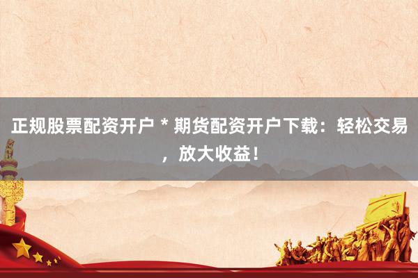 正规股票配资开户 * 期货配资开户下载：轻松交易，放大收益！