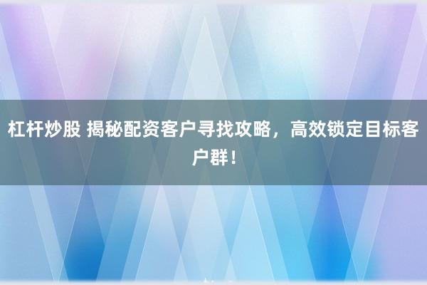 杠杆炒股 揭秘配资客户寻找攻略，高效锁定目标客户群！