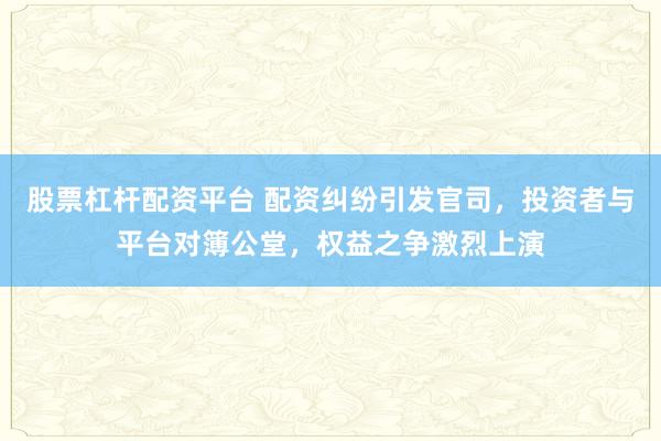 股票杠杆配资平台 配资纠纷引发官司，投资者与平台对簿公堂，权益之争激烈上演