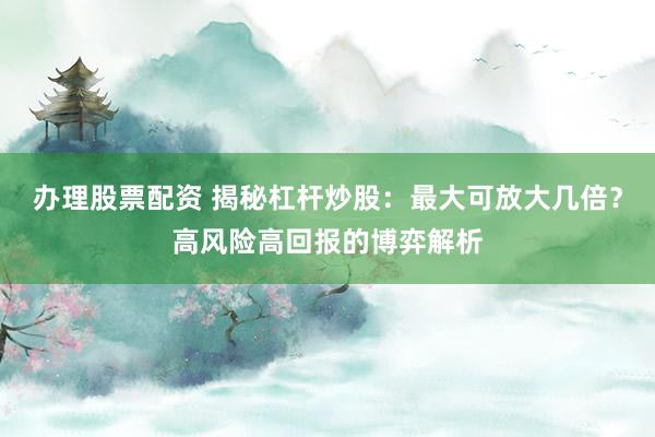 办理股票配资 揭秘杠杆炒股：最大可放大几倍？高风险高回报的博弈解析