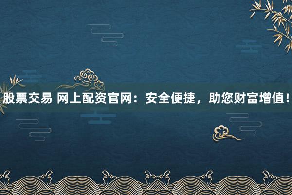股票交易 网上配资官网：安全便捷，助您财富增值！