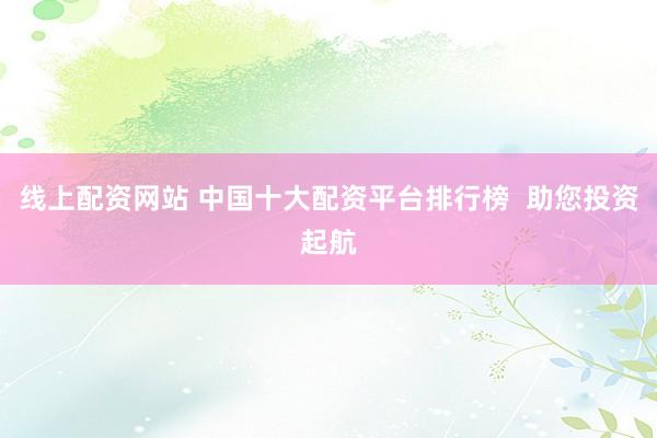 线上配资网站 中国十大配资平台排行榜  助您投资起航
