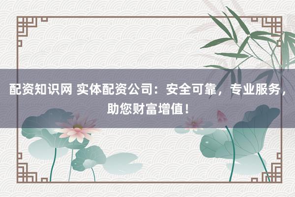 配资知识网 实体配资公司：安全可靠，专业服务，助您财富增值！