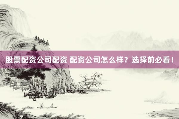 股票配资公司配资 配资公司怎么样？选择前必看！