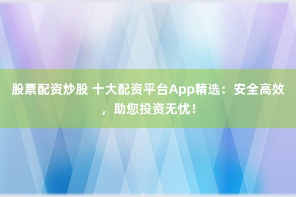股票配资炒股 十大配资平台App精选：安全高效，助您投资无忧！