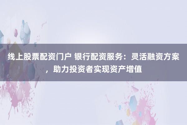 线上股票配资门户 银行配资服务：灵活融资方案，助力投资者实现资产增值