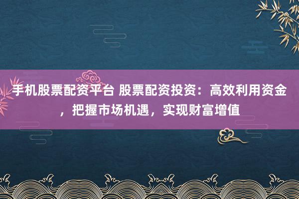 手机股票配资平台 股票配资投资：高效利用资金，把握市场机遇，实现财富增值