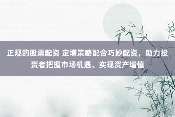 正规的股票配资 定增策略配合巧妙配资，助力投资者把握市场机遇、实现资产增值