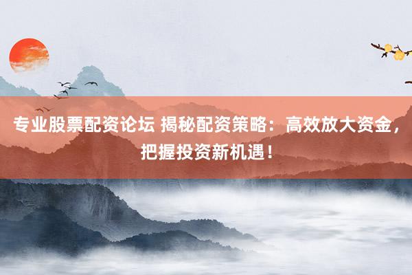 专业股票配资论坛 揭秘配资策略：高效放大资金，把握投资新机遇！