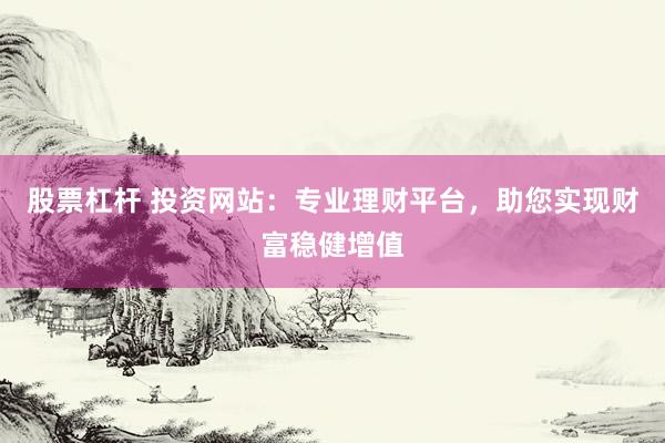 股票杠杆 投资网站：专业理财平台，助您实现财富稳健增值