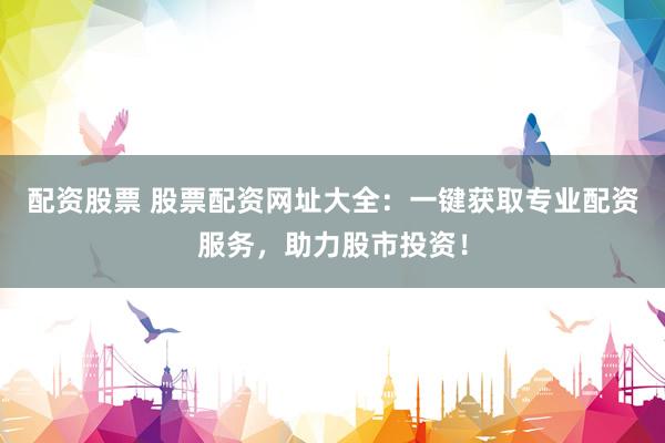 配资股票 股票配资网址大全：一键获取专业配资服务，助力股市投资！