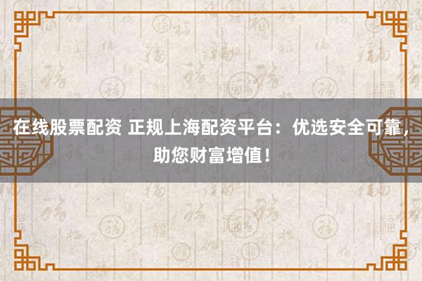 在线股票配资 正规上海配资平台：优选安全可靠，助您财富增值！