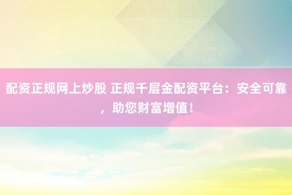 配资正规网上炒股 正规千层金配资平台：安全可靠，助您财富增值！