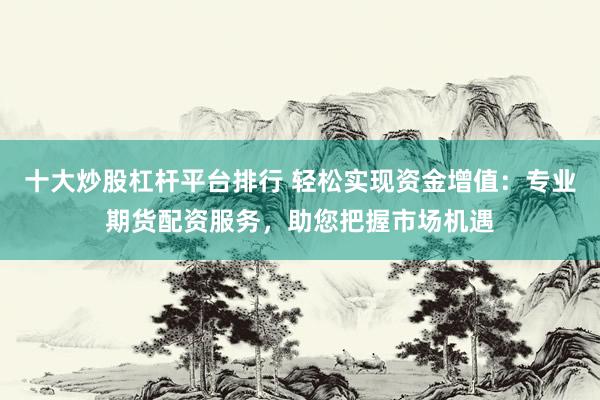 十大炒股杠杆平台排行 轻松实现资金增值：专业期货配资服务，助您把握市场机遇