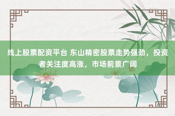 线上股票配资平台 东山精密股票走势强劲，投资者关注度高涨，市场前景广阔