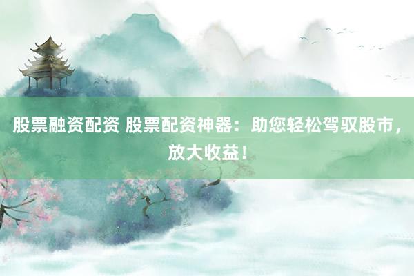 股票融资配资 股票配资神器：助您轻松驾驭股市，放大收益！