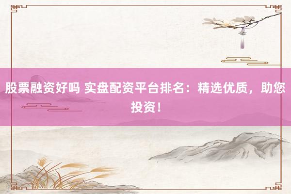 股票融资好吗 实盘配资平台排名：精选优质，助您投资！