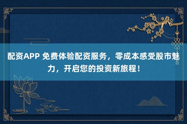 配资APP 免费体验配资服务，零成本感受股市魅力，开启您的投资新旅程！