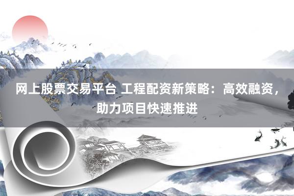 网上股票交易平台 工程配资新策略：高效融资，助力项目快速推进