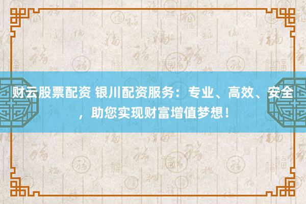 财云股票配资 银川配资服务：专业、高效、安全，助您实现财富增值梦想！