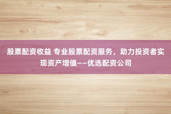 股票配资收益 专业股票配资服务，助力投资者实现资产增值——优选配资公司