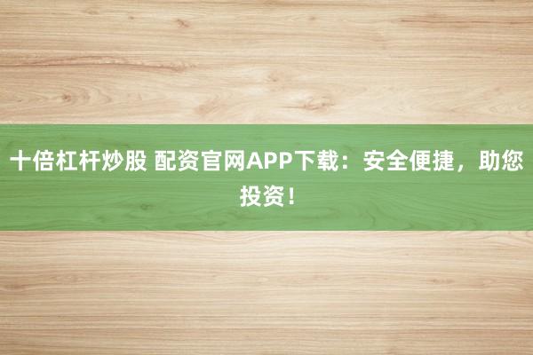 十倍杠杆炒股 配资官网APP下载：安全便捷，助您投资！