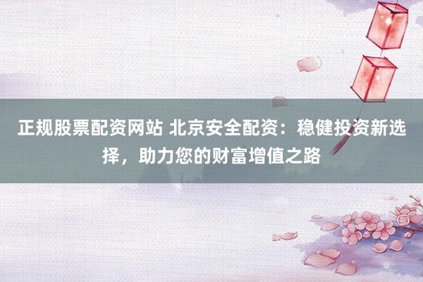 正规股票配资网站 北京安全配资：稳健投资新选择，助力您的财富增值之路