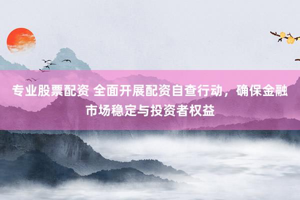 专业股票配资 全面开展配资自查行动，确保金融市场稳定与投资者权益