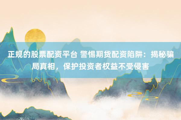 正规的股票配资平台 警惕期货配资陷阱：揭秘骗局真相，保护投资者权益不受侵害
