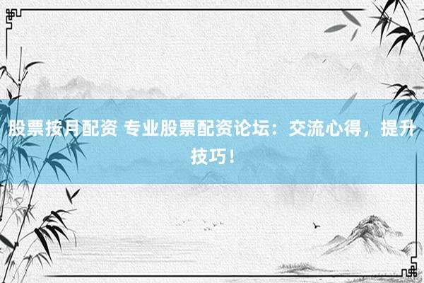 股票按月配资 专业股票配资论坛：交流心得，提升技巧！