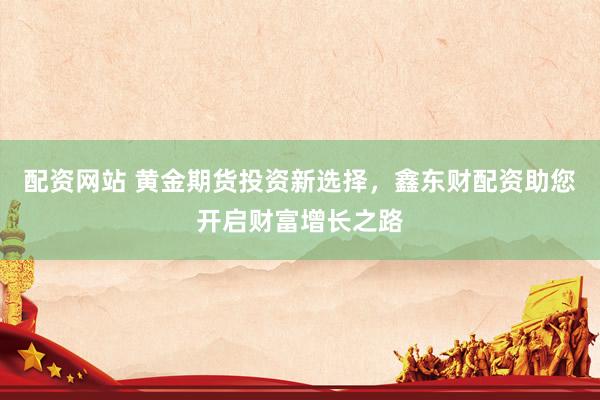 配资网站 黄金期货投资新选择，鑫东财配资助您开启财富增长之路