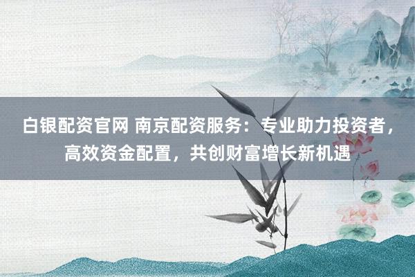 白银配资官网 南京配资服务：专业助力投资者，高效资金配置，共创财富增长新机遇