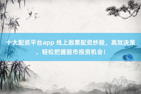 十大配资平台app 线上股票配资炒股，高效决策，轻松把握股市投资机会！
