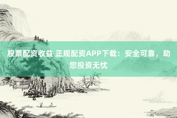 股票配资收益 正规配资APP下载：安全可靠，助您投资无忧