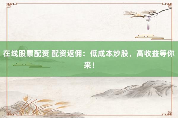 在线股票配资 配资返佣：低成本炒股，高收益等你来！