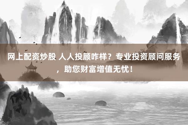 网上配资炒股 人人投顾咋样？专业投资顾问服务，助您财富增值无忧！