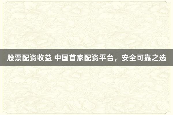 股票配资收益 中国首家配资平台，安全可靠之选