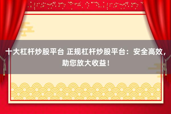 十大杠杆炒股平台 正规杠杆炒股平台：安全高效，助您放大收益！