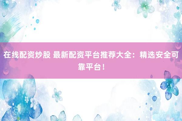 在线配资炒股 最新配资平台推荐大全：精选安全可靠平台！